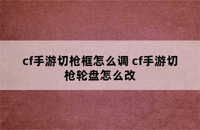 cf手游切枪框怎么调 cf手游切枪轮盘怎么改